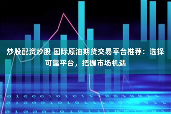 炒股配资炒股 国际原油期货交易平台推荐：选择可靠平台，把握市场机遇