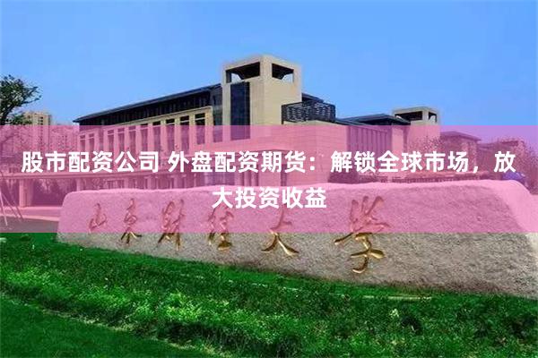股市配资公司 外盘配资期货：解锁全球市场，放大投资收益