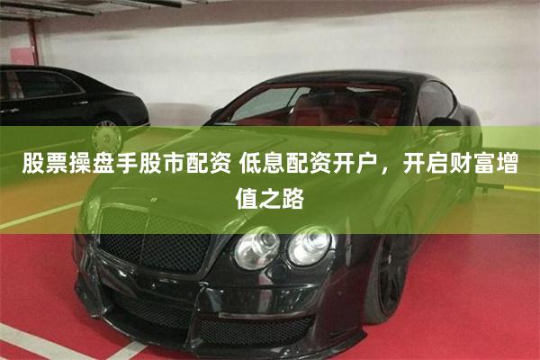 股票操盘手股市配资 低息配资开户，开启财富增值之路