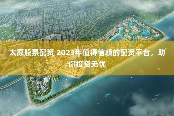 太原股票配资 2023年值得信赖的配资平台，助你投资无忧