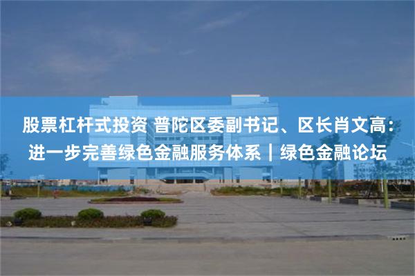 股票杠杆式投资 普陀区委副书记、区长肖文高：进一步完善绿色金融服务体系｜绿色金融论坛