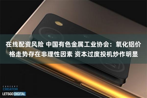 在线配资风险 中国有色金属工业协会：氧化铝价格走势存在非理性因素 资本过度投机炒作明显
