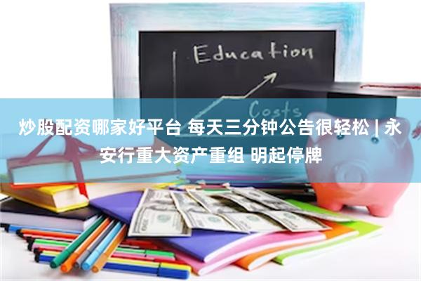 炒股配资哪家好平台 每天三分钟公告很轻松 | 永安行重大资产重组 明起停牌