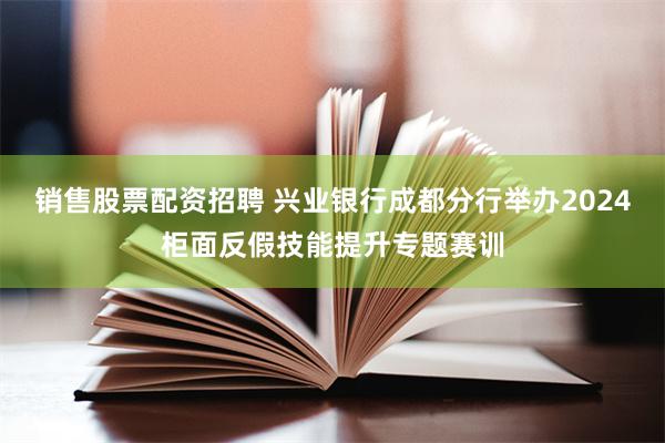 销售股票配资招聘 兴业银行成都分行举办2024柜面反假技能提升专题赛训