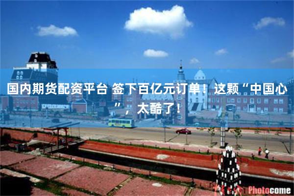 国内期货配资平台 签下百亿元订单！这颗“中国心”，太酷了！