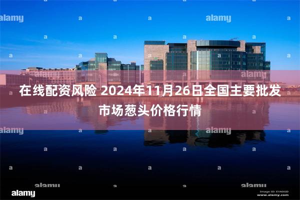 在线配资风险 2024年11月26日全国主要批发市场葱头价格行情