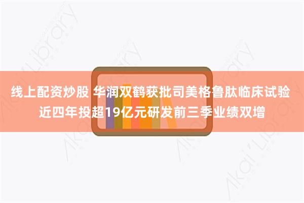 线上配资炒股 华润双鹤获批司美格鲁肽临床试验 近四年投超19亿元研发前三季业绩双增