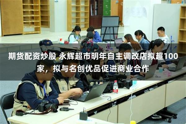 期货配资炒股 永辉超市明年自主调改店拟超100家，拟与名创优品促进商业合作