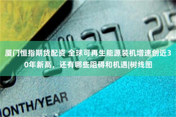 厦门恒指期货配资 全球可再生能源装机增速创近30年新高，还有哪些阻碍和机遇|树线图