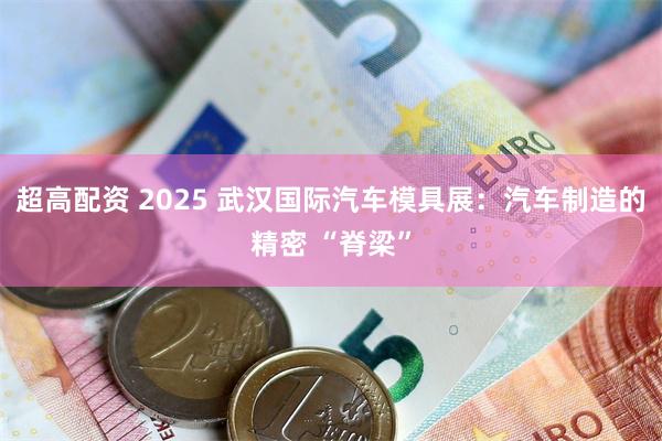 超高配资 2025 武汉国际汽车模具展：汽车制造的精密 “脊梁”