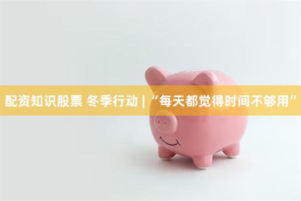 配资知识股票 冬季行动 | “每天都觉得时间不够用”