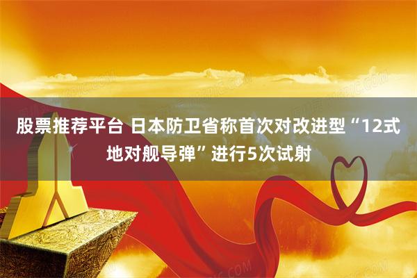 股票推荐平台 日本防卫省称首次对改进型“12式地对舰导弹”进行5次试射