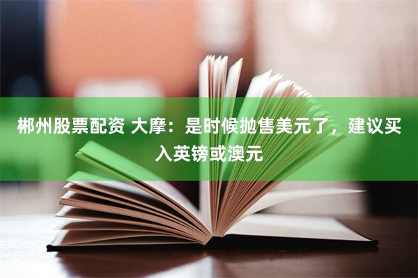郴州股票配资 大摩：是时候抛售美元了，建议买入英镑或澳元