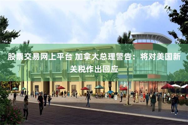 股票交易网上平台 加拿大总理警告：将对美国新关税作出回应