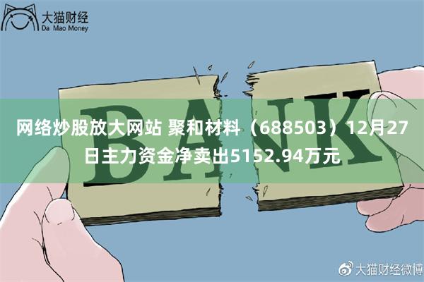 网络炒股放大网站 聚和材料（688503）12月27日主力资金净卖出5152.94万元