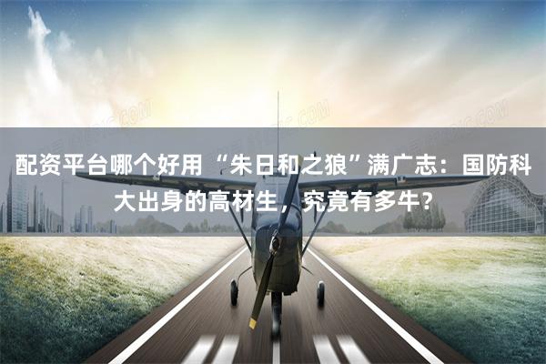 配资平台哪个好用 “朱日和之狼”满广志：国防科大出身的高材生，究竟有多牛？