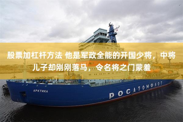 股票加杠杆方法 他是军政全能的开国少将，中将儿子却刚刚落马，令名将之门蒙羞