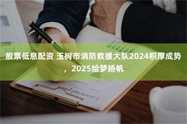 股票低息配资 玉树市消防救援大队2024积厚成势，2025绘梦扬帆
