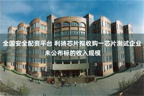 全国安全配资平台 利扬芯片拟收购一芯片测试企业 未公布标的收入规模