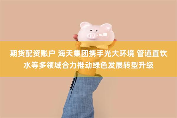 期货配资账户 海天集团携手光大环境 管道直饮水等多领域合力推动绿色发展转型升级