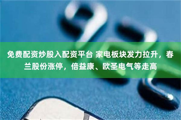 免费配资炒股入配资平台 家电板块发力拉升，春兰股份涨停，倍益康、欧圣电气等走高