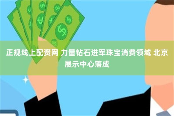 正规线上配资网 力量钻石进军珠宝消费领域 北京展示中心落成