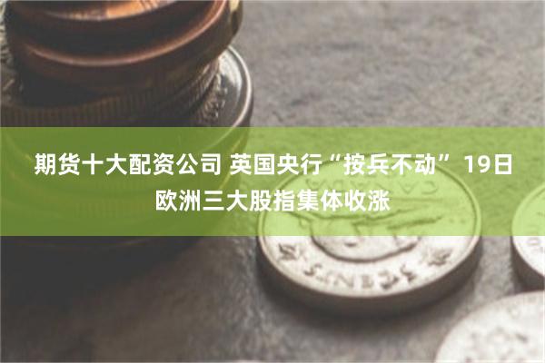 期货十大配资公司 英国央行“按兵不动” 19日欧洲三大股指集体收涨