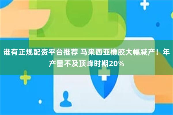 谁有正规配资平台推荐 马来西亚橡胶大幅减产！年产量不及顶峰时期20%