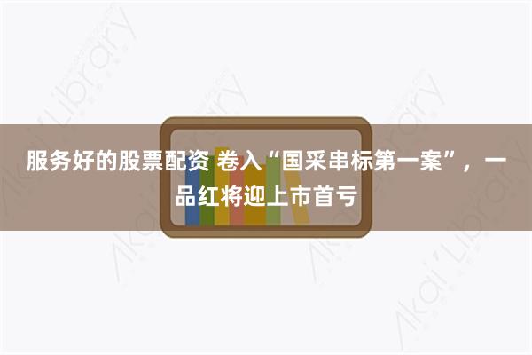 服务好的股票配资 卷入“国采串标第一案”，一品红将迎上市首亏