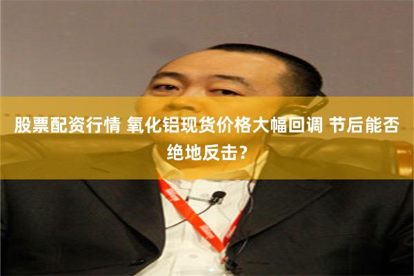 股票配资行情 氧化铝现货价格大幅回调 节后能否绝地反击？