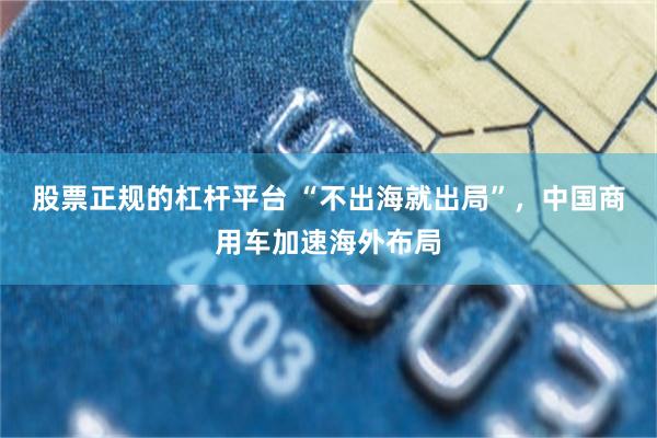 股票正规的杠杆平台 “不出海就出局”，中国商用车加速海外布局