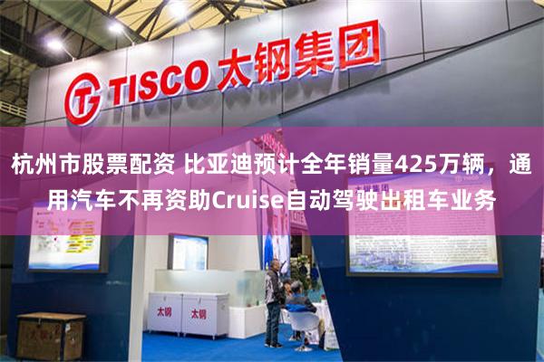 杭州市股票配资 比亚迪预计全年销量425万辆，通用汽车不再资助Cruise自动驾驶出租车业务