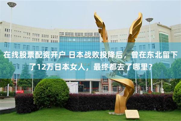 在线股票配资开户 日本战败投降后，曾在东北留下了12万日本女人，最终都去了哪里？