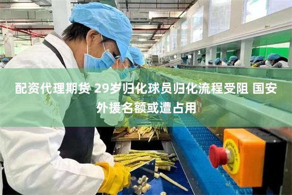 配资代理期货 29岁归化球员归化流程受阻 国安外援名额或遭占用