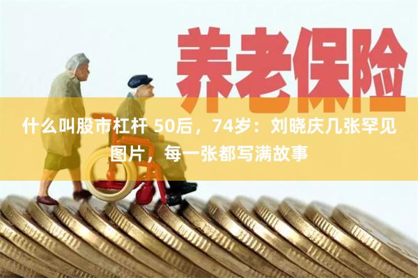 什么叫股市杠杆 50后，74岁：刘晓庆几张罕见图片，每一张都写满故事