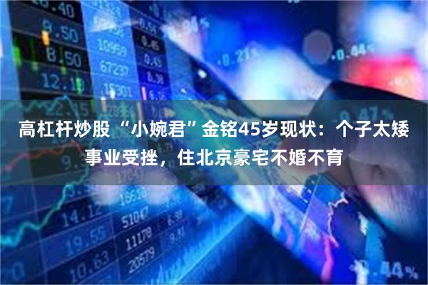 高杠杆炒股 “小婉君”金铭45岁现状：个子太矮事业受挫，住北京豪宅不婚不育