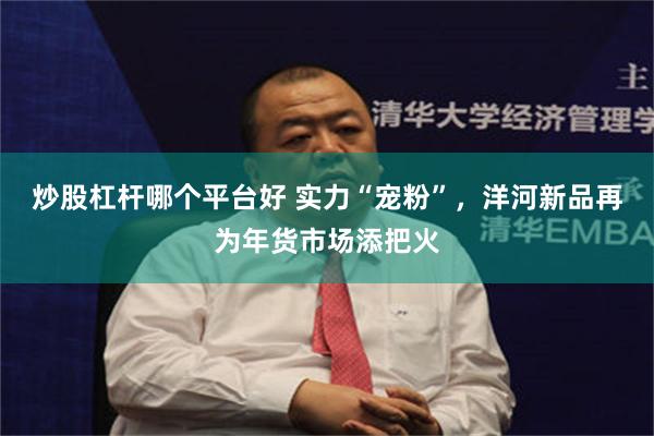 炒股杠杆哪个平台好 实力“宠粉”，洋河新品再为年货市场添把火