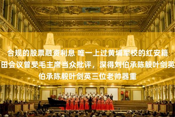 合规的股票融资利息 唯一上过黄埔军校的红安籍开国上将，古田会议曾受毛主席当众批评，深得刘伯承陈毅叶剑英三位老帅器重