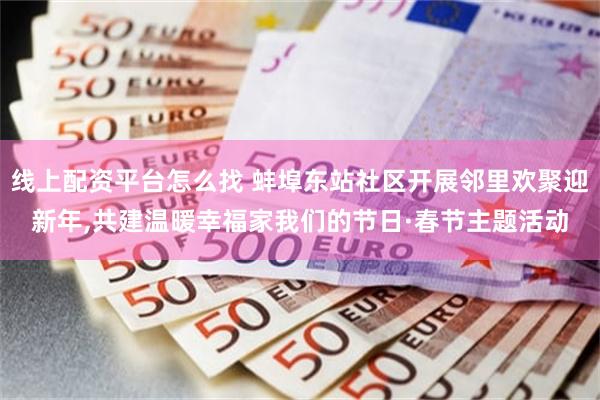 线上配资平台怎么找 蚌埠东站社区开展邻里欢聚迎新年,共建温暖幸福家我们的节日·春节主题活动