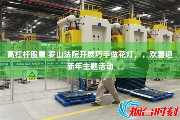 高杠杆股票 罗山法院开展巧手做花灯，，欢喜迎新年主题活动