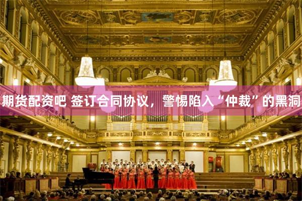 期货配资吧 签订合同协议，警惕陷入“仲裁”的黑洞