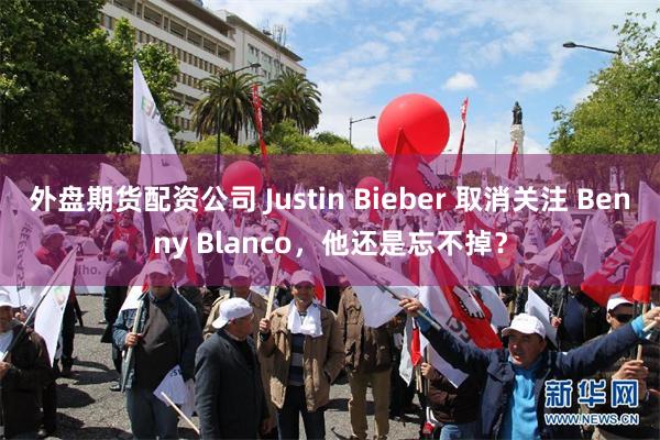外盘期货配资公司 Justin Bieber 取消关注 Benny Blanco，他还是忘不掉？