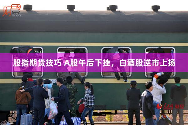 股指期货技巧 A股午后下挫，白酒股逆市上扬