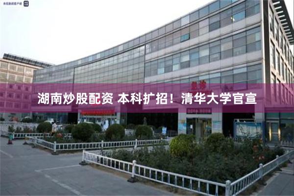 湖南炒股配资 本科扩招！清华大学官宣
