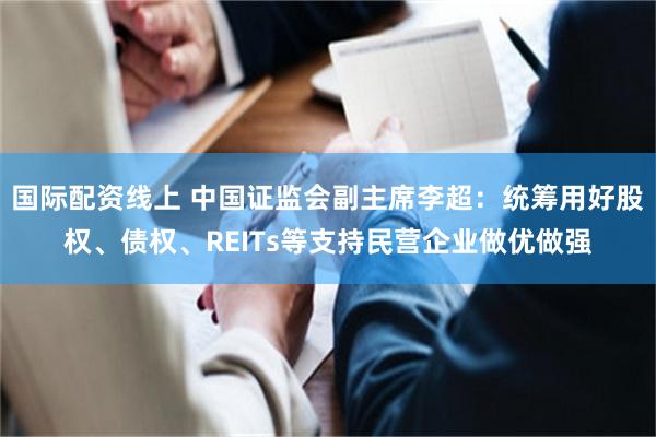 国际配资线上 中国证监会副主席李超：统筹用好股权、债权、REITs等支持民营企业做优做强