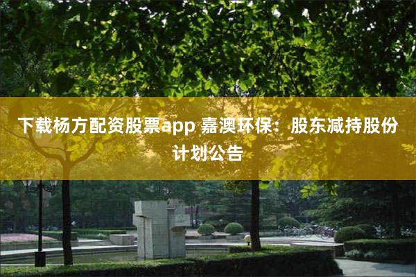 下载杨方配资股票app 嘉澳环保：股东减持股份计划公告