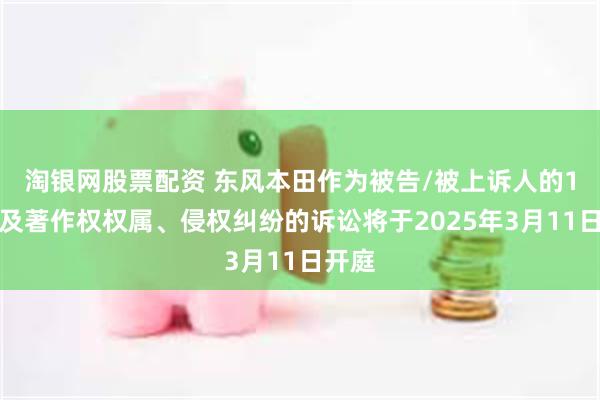 淘银网股票配资 东风本田作为被告/被上诉人的1起涉及著作权权属、侵权纠纷的诉讼将于2025年3月11日开庭
