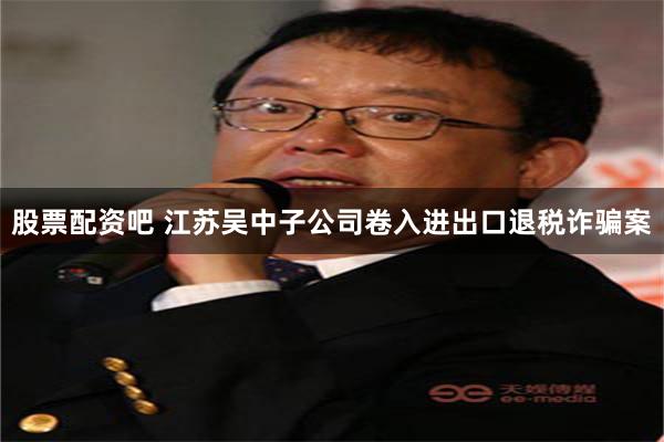 股票配资吧 江苏吴中子公司卷入进出口退税诈骗案
