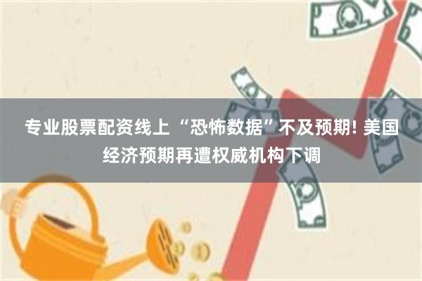 专业股票配资线上 “恐怖数据”不及预期! 美国经济预期再遭权威机构下调