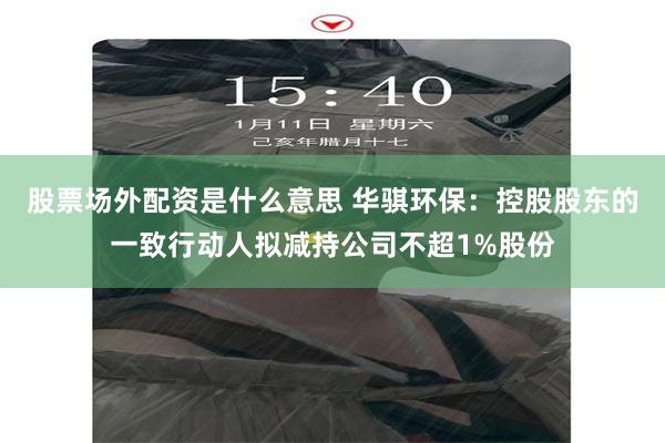 股票场外配资是什么意思 华骐环保：控股股东的一致行动人拟减持公司不超1%股份